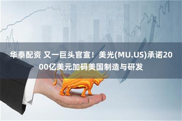华泰配资 又一巨头官宣！美光(MU.US)承诺2000亿美元加码美国制造与研发