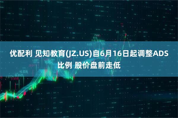 优配利 见知教育(JZ.US)自6月16日起调整ADS比例 股价盘前走低