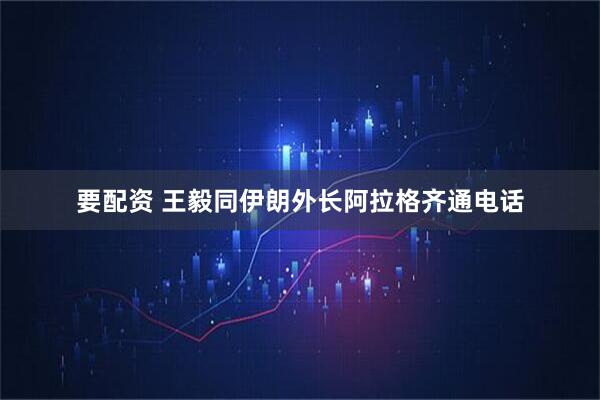 要配资 王毅同伊朗外长阿拉格齐通电话