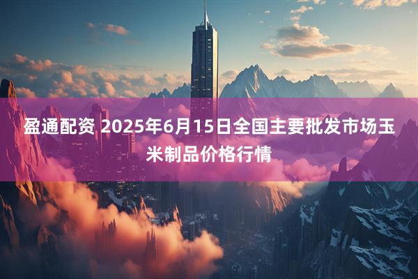 盈通配资 2025年6月15日全国主要批发市场玉米制品价格行情