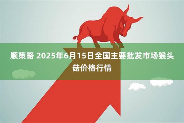 顺策略 2025年6月15日全国主要批发市场猴头菇价格行情