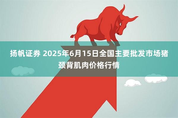 扬帆证券 2025年6月15日全国主要批发市场猪颈背肌肉价格行情