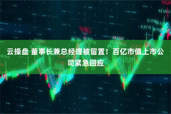 云操盘 董事长兼总经理被留置！百亿市值上市公司紧急回应