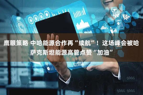 鹰眼策略 中哈能源合作再“续航”！这场峰会被哈萨克斯坦能源高管点赞“加油”
