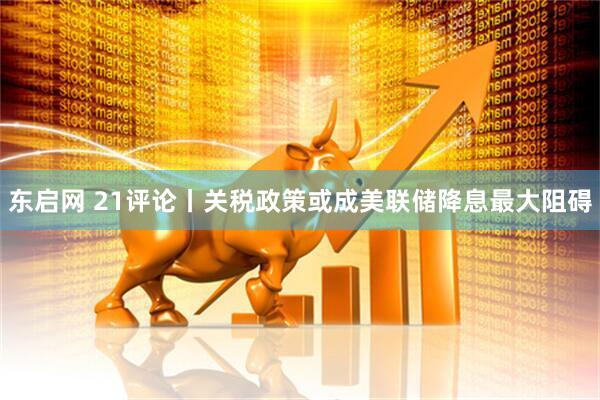 东启网 21评论丨关税政策或成美联储降息最大阻碍