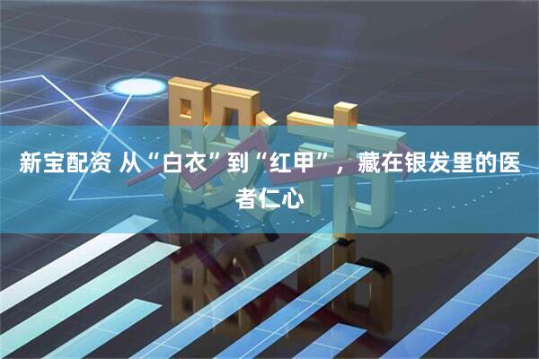 新宝配资 从“白衣”到“红甲”，藏在银发里的医者仁心