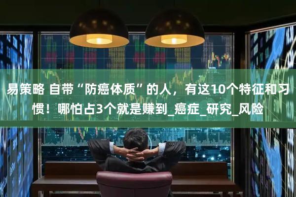 易策略 自带“防癌体质”的人，有这10个特征和习惯！哪怕占3个就是赚到_癌症_研究_风险