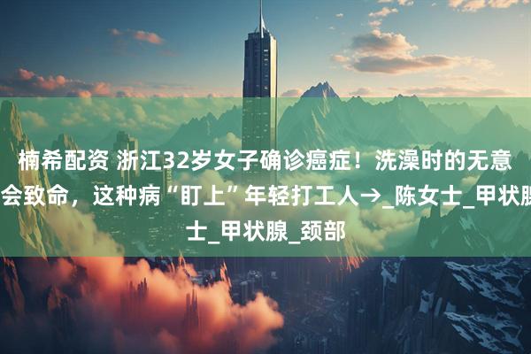 楠希配资 浙江32岁女子确诊癌症！洗澡时的无意发现竟会致命，这种病“盯上”年轻打工人→_陈女士_甲状腺_颈部