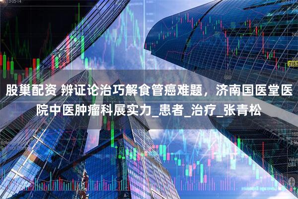 股巢配资 辨证论治巧解食管癌难题，济南国医堂医院中医肿瘤科展实力_患者_治疗_张青松
