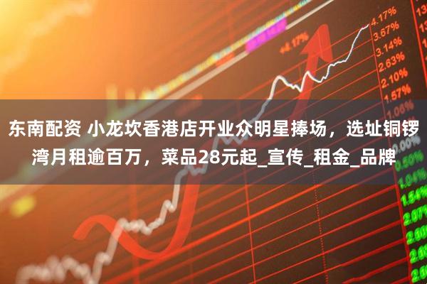 东南配资 小龙坎香港店开业众明星捧场，选址铜锣湾月租逾百万，菜品28元起_宣传_租金_品牌