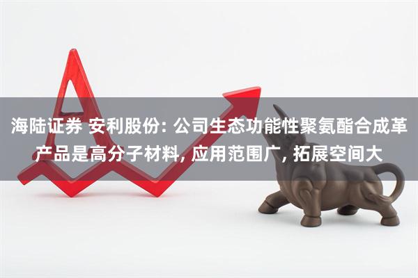 海陆证券 安利股份: 公司生态功能性聚氨酯合成革产品是高分子材料, 应用范围广, 拓展空间大