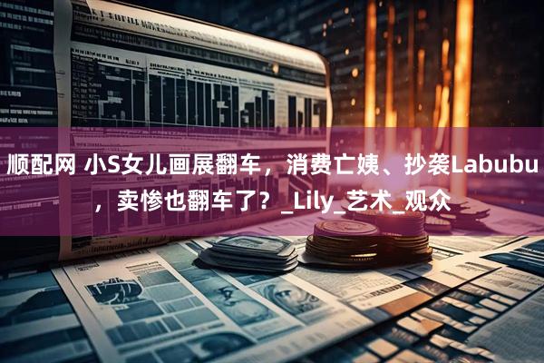 顺配网 小S女儿画展翻车，消费亡姨、抄袭Labubu，卖惨也翻车了？_Lily_艺术_观众