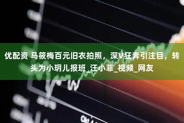 优配资 马筱梅百元旧衣拍照，深V狂奔引注目，转头为小玥儿报班_汪小菲_视频_网友