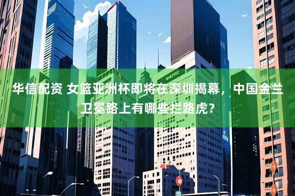华信配资 女篮亚洲杯即将在深圳揭幕，中国金兰卫冕路上有哪些拦路虎？