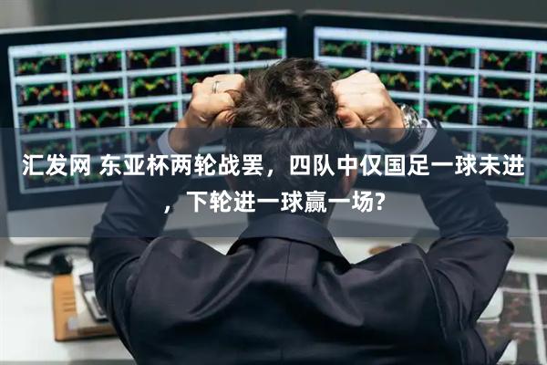 汇发网 东亚杯两轮战罢，四队中仅国足一球未进，下轮进一球赢一场?