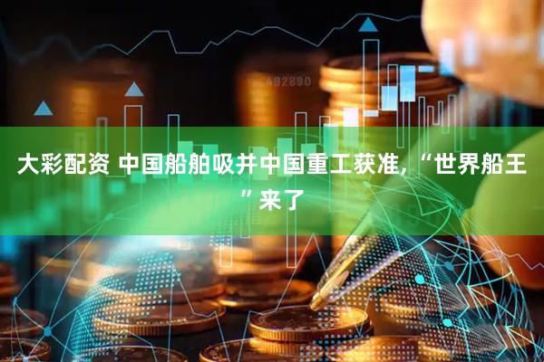 大彩配资 中国船舶吸并中国重工获准, “世界船王”来了