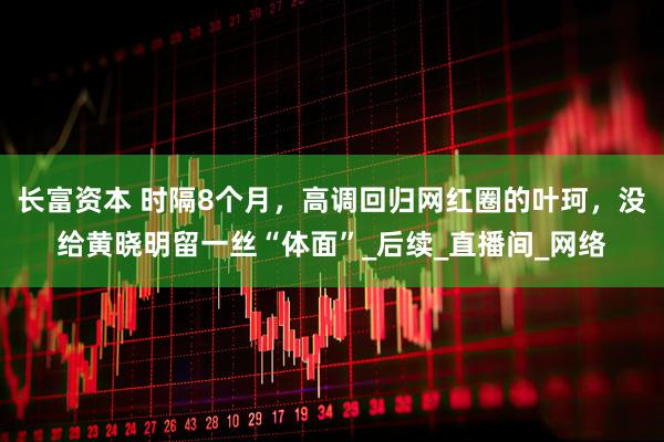 长富资本 时隔8个月，高调回归网红圈的叶珂，没给黄晓明留一丝“体面”_后续_直播间_网络