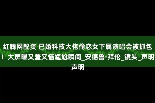 红腾网配资 已婚科技大佬偷恋女下属演唱会被抓包！大屏曝又羞又恼尴尬瞬间_安德鲁·拜伦_镜头_声明
