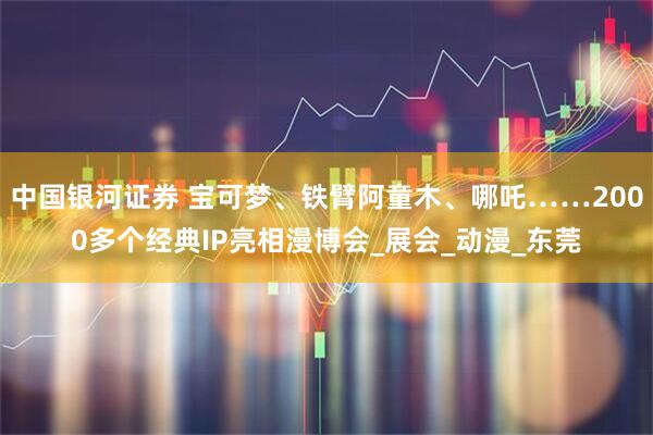 中国银河证券 宝可梦、铁臂阿童木、哪吒……2000多个经典IP亮相漫博会_展会_动漫_东莞