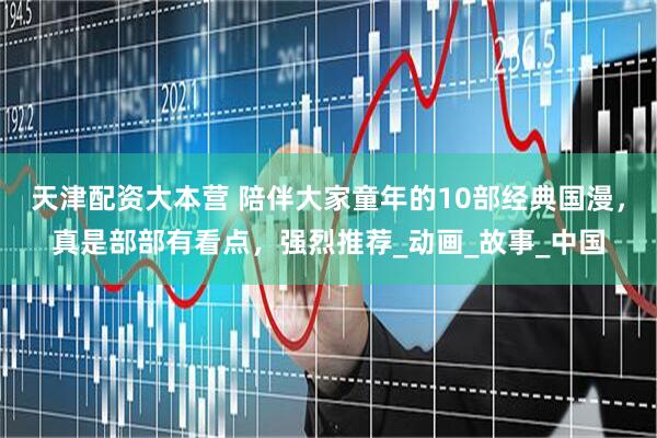 天津配资大本营 陪伴大家童年的10部经典国漫，真是部部有看点，强烈推荐_动画_故事_中国