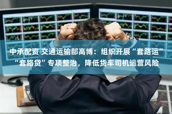 中承配资 交通运输部高博：组织开展“套路运”“套路贷”专项整治，降低货车司机运营风险