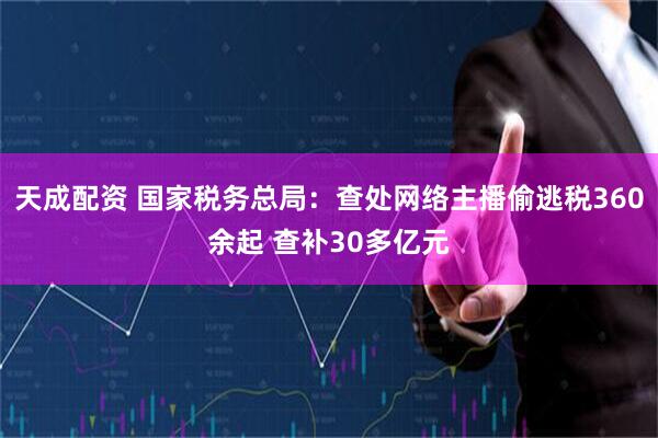 天成配资 国家税务总局：查处网络主播偷逃税360余起 查补30多亿元