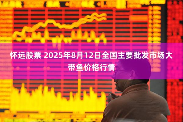 怀远股票 2025年8月12日全国主要批发市场大带鱼价格行情