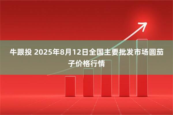 牛跟投 2025年8月12日全国主要批发市场圆茄子价格行情