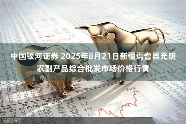 中国银河证券 2025年8月21日新疆焉耆县光明农副产品综合批发市场价格行情