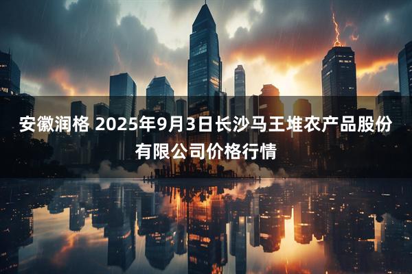 安徽润格 2025年9月3日长沙马王堆农产品股份有限公司价格行情
