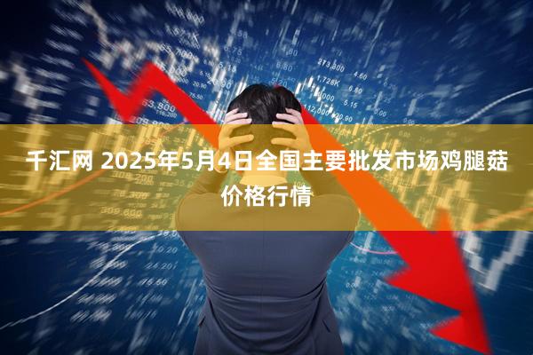 千汇网 2025年5月4日全国主要批发市场鸡腿菇价格行情