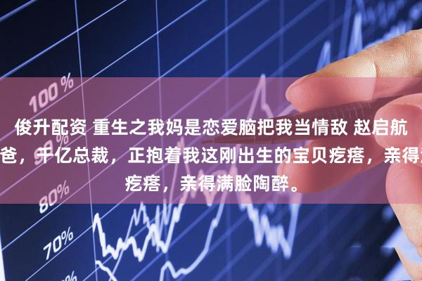 俊升配资 重生之我妈是恋爱脑把我当情敌 赵启航秦雨薇 我爸，千亿总裁，正抱着我这刚出生的宝贝疙瘩，亲得满脸陶醉。
