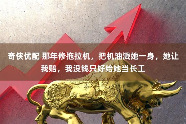 奇侠优配 那年修拖拉机，把机油溅她一身，她让我赔，我没钱只好给她当长工