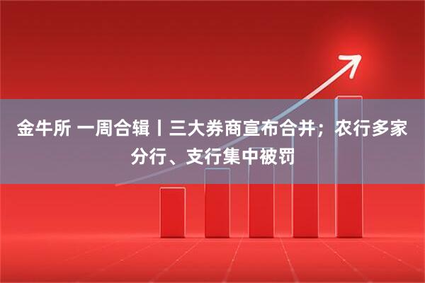 金牛所 一周合辑丨三大券商宣布合并；农行多家分行、支行集中被罚