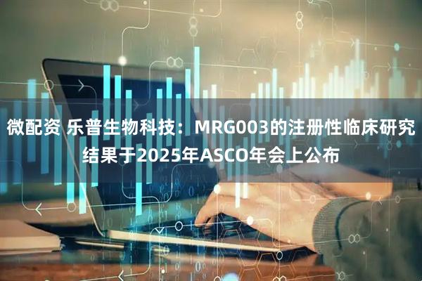 微配资 乐普生物科技：MRG003的注册性临床研究结果于2025年ASCO年会上公布