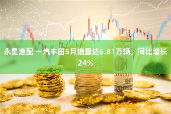 永星速配 一汽丰田5月销量达6.81万辆，同比增长24%