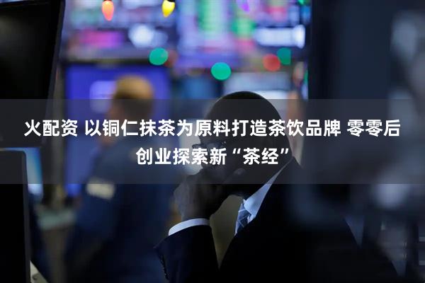 火配资 以铜仁抹茶为原料打造茶饮品牌 零零后创业探索新“茶经”