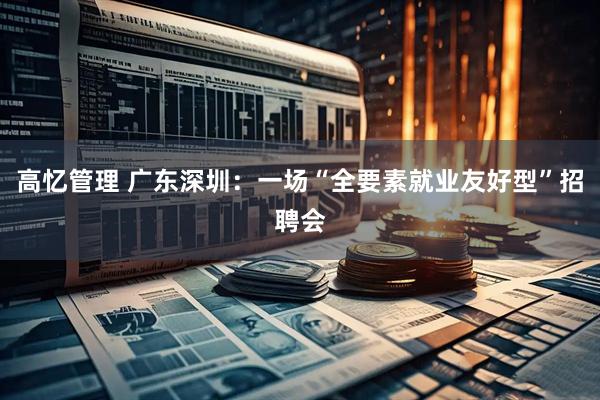 高忆管理 广东深圳：一场“全要素就业友好型”招聘会