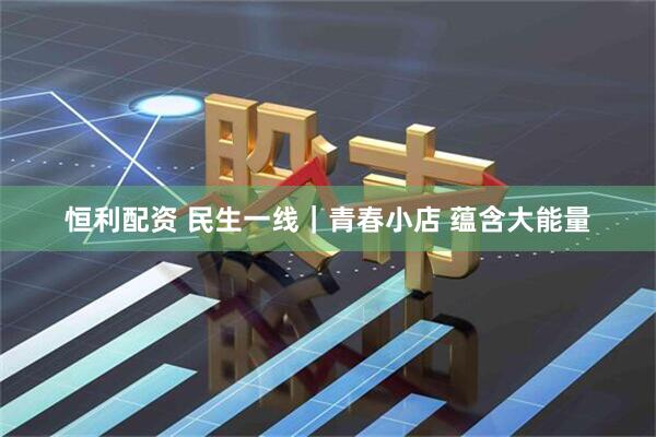 恒利配资 民生一线｜青春小店 蕴含大能量