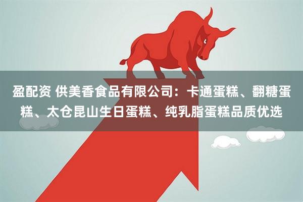 盈配资 供美香食品有限公司：卡通蛋糕、翻糖蛋糕、太仓昆山生日蛋糕、纯乳脂蛋糕品质优选
