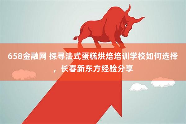 658金融网 探寻法式蛋糕烘焙培训学校如何选择，长春新东方经验分享