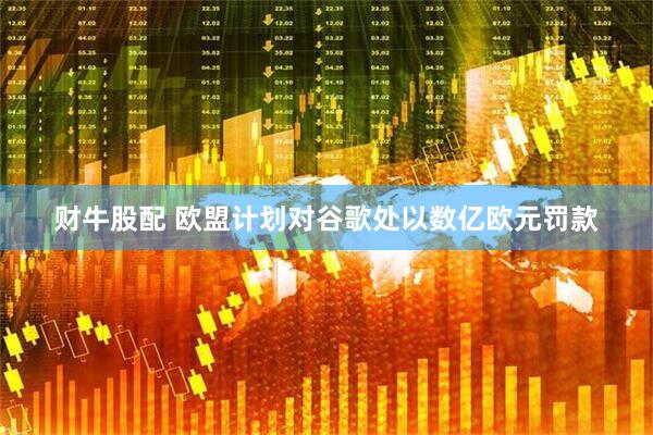 财牛股配 欧盟计划对谷歌处以数亿欧元罚款