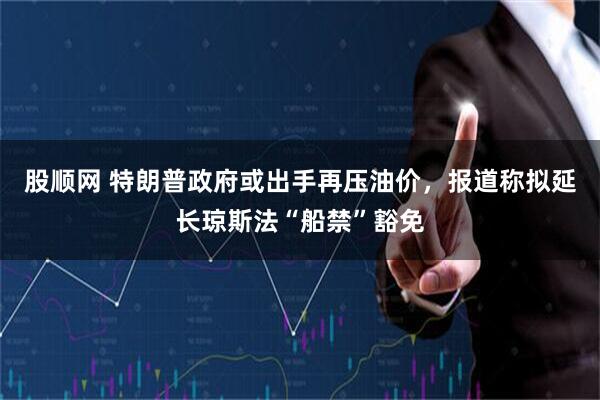 股顺网 特朗普政府或出手再压油价，报道称拟延长琼斯法“船禁”豁免